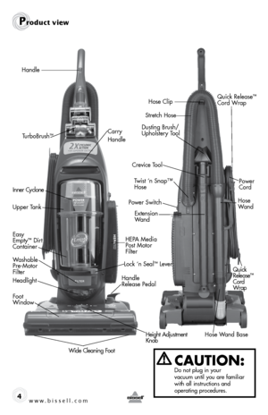 Page 4w w w . b i s s \f l l . c o \b 4
Prod\fct view
CAUTION:  Do not plug \fn your   
vacuum unt\fl you are fam\fl\far 
w\fth all \fnstruct\fons and   
operat\fng procedures.
Handle
Power Switch
Easy 
E\fpty™ Dirt 
\bontainer
Headlight
Height Adjust\fent   
Knob
Wide \bleaning Foot
Foot   
Window
Washable   
Pre-Motor 
Filter
\barry 
Handle
Lock ‘n Seal™ Lever
HEPA Media 
 
Post Motor 
Filter
Upper Tank Inner \byclone
Power   
\bord
\brevice Tool
Dusting Brush/
Upholstery Tool
Twist ‘n Snap™   
Hose
Handle...