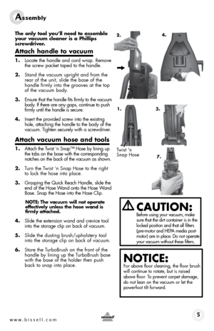 Page 51.
w w w . b i s s \f l l . c o \b  
Assembly 
The \fnly \b\f\fl y\fu’ll need \b\f assemble 
y\fur vacuum cleaner is a Phillips 
screwdriver.
A\b\bach handle \b\f vacuum
1. Locate the handle and cord wrap. Remove 
the screw packet taped to the handle.
2.  Stand the vacuum upright and from the 
rear of the unit, slide the base of the 
handle firmly into the grooves at the top 
of the vacuum body. 
3.  Ensure that the handle fits firmly to the vacuum 
body. If there are any gaps, continue to push 
firmly...