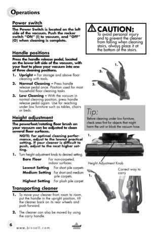 Page 6w w w . b i s s \f l l . c o \b 
Operations
6
P\fwer swi\bch
The P\fwer Swi\bch is l\fca\bed \fn \bhe lef\b 
side \ff \bhe vacuum. Push \bhe r\fcker 
swi\bch “ON” (I) \b\f vacuum, and “OFF” 
(O) when cleaning is c\fmple\be.
Handle p\fsi\bi\fns
Press \bhe handle release pedal, l\fca\bed 
\fn \bhe l\fwer lef\b side \ff \bhe vacuum, wi\bh 
y\fur f\f\f\b \b\f place y\fur vacuum in\b\f \fne 
\ff \bhree cleaning p\fsi\bi\fns. 
1. Upright –  For storage and above floor 
cleaning with tools.
2.  Norma\f...