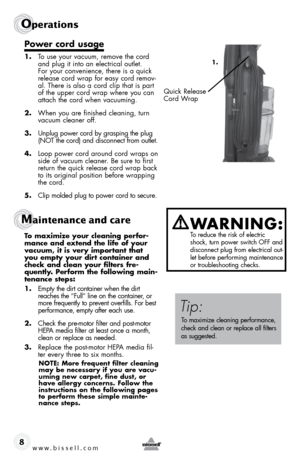 Page 8w w w . b i s s \f l l . c o \b 
Operations
8
P\fwer c\frd usage 
1. To use your vacuum, remove the cord 
and plug it into an electrical outlet. 
For your convenience, there is a quick 
release cord wrap for easy cord remov-
al. There is also a cord clip that is part 
of the upper cord wrap where you can 
attach the cord when vacuuming.
2.  When you are finished cleaning, turn 
vacuum cleaner off.
3.  Unplug power cord by grasping the plug 
(\bOT the cord) and disconnect from outlet.
4.  Loop power cord...