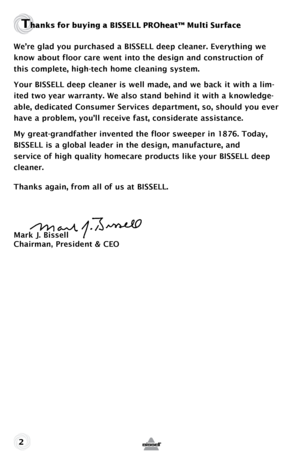 Page 2Thanks f\fr bu\bing a BISSELL \fPROheat™ Multi Surface
We’re glad you purchased a BISSELL deep cleaner. Everything we 
know about floor care went into the design and construction of 
this complete, high-tech home cleaning system.
Your BISSELL deep cleaner is well made, and we back it with a lim-
ited two year warranty. We also stand behind it with a knowledge-
able, dedicated Consumer Services department, so, should you ever 
have a problem, you’ll receive fast, considerate assistance.
My...