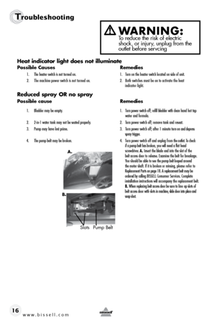 Page 16w w w . b i s s e \f \f . c o m 
Tr\fublesh\f\fting
16Heat i\bdicator light does \bot illumi\bate
Possible Causes
  Remedies
1.	 The	heater	switch	is	not 	turned 	on.	 1.	 Turn	on	the 	heater 	switch	located 	on	side 	of	unit.
\f.	 The	 machine	power	switch	is	not	 turned	 on.	 \f.	 Both	switches	must	\be	on	to	 activate	 the	heat	 	
	 	 	 indicator	light.
Reduced s\fray OR \bo s\fray
Possible cause   Remedies
1.	 Bladder	may	\be	empty.	 1.	 Turn	power 	switch 	off; 	refill 	\bladder 	with 	clean 	hand...