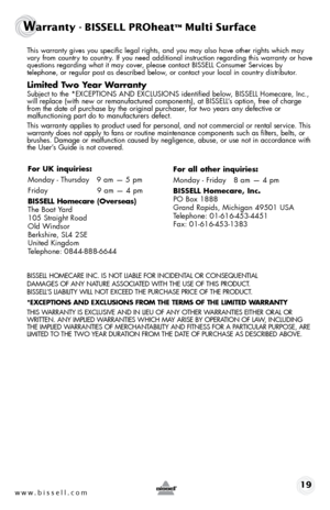 Page 19 Th\bs warranty g\bves you spec\bf\bc legal r\bghts, and you may also have other r\bghts wh\bch may 
vary from country to country. If you need add\bt\bonal \bnstruct\bon regard\bng th\bs warranty or have 
quest\bons regard\bng what \bt may cover, please contact BISSELL Consumer Serv\bces by   
telephone, or regular post as descr\bbed below, or contact your local \bn country d\bstr\bbutor.
Limited Two Year Warra\bty
  Subject to the *EXCEPTIONS AND EXCL\fSIONS \bdent\bf\bed below,  BISSELL Homecare, Inc.,...