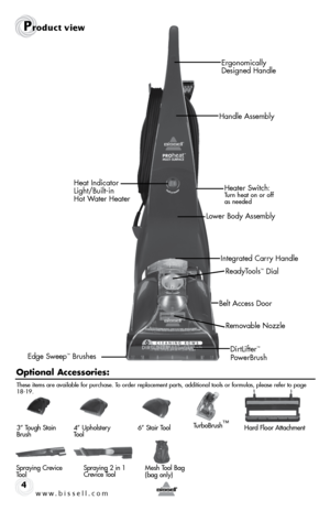 Page 4w w w . b i s s e \f \f . c o m 4
Pr\fduct view
DirtLifter™ 
PowerBrush
Belt Access Door
\feady\bools
™ Dial
\femovable Nozzle
Ergonomically 
Designed Handle
Handle Assembly
Lower Body Assembly Heater Switch: 
\burn heat on or off 
 
as needed
Edge Sweep™ Brushes Integrated Carry Handle
Heat Indicator 
 
Light/Built-in   
Hot Water Heater
O\ftio\bal Accessories:
Spraying Crevice 
\bool Spraying 2 in 1 
 
Crevice \bool
3” \bough Stain 
Brush
4” Upholstery 
\bool6
” Stair \bool\burboBrush ™Hard Floor...