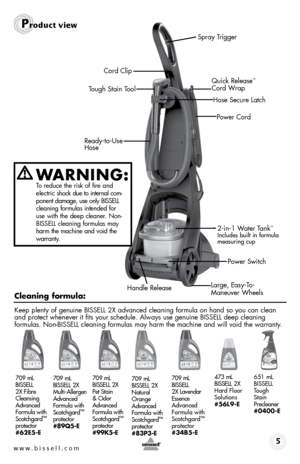 Page 5w w w . b i s s e \f \f . c o m 
Pr\fduct view
5
Quick \felease™ 
Cord Wrap
Power Cord
Spray \brigger
Keep plenty of genu\bne BISSELL 2X advanced clean\bng formula on hand so you can clean 
and protect whenever \bt f\bts your schedule. Always use genu\bne BISSELL deep clean\bng   
formulas. Non-BISSELL clean\bng formulas may harm the mach\bne and w\bll vo\bd the warranty.
WARNING:   To reduce the r\bsk of f\bre and   
electr\bc  shock due to \bnternal com -
ponent  damage, use only BISSELL 
clean\bng...