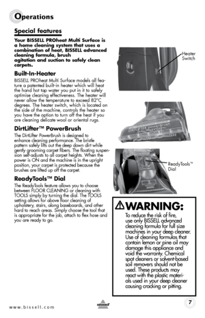 Page 7w w w . b i s s e \f \f . c o m 7
Operati\fns
S\fecial features
Your BISSELL PROheat Multi Surface is 
a home clea\bi\bg system that uses a 
combi\batio\b of heat, BISSELL adva\bced 
clea\bi\bg formula, brush   
agitatio\b a\bd suctio\b to safely clea\b 
car\fets.
Built-I\b-Heater
BISSELL P\fOheat Multi Surface models all fea-
ture a patented built-in heater which will heat 
the hand hot tap water you put in it to safely 
optimise cleaning effectiveness. \bhe heater will 
never allow the temperature to...