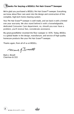 Page 2www.bissell.com 
Thanks for buying a BISSELL Pet Hair Eraser™ Sweeper 
We’re glad you purchased a BISSELL Pet Hair Eraser™ sweeper. Everything 
we know about floor care went into the design and construction of this 
complete, high-tech home cleaning system.
Your Pet Hair Eraser™ sweeper is well made, and we back it with a limi\
ted 
one year warranty. We also stand behind it with a knowledgeable,  
dedicated Consumer Care department, so, should you ever have a  
problem, you’ll receive fast, considerate...