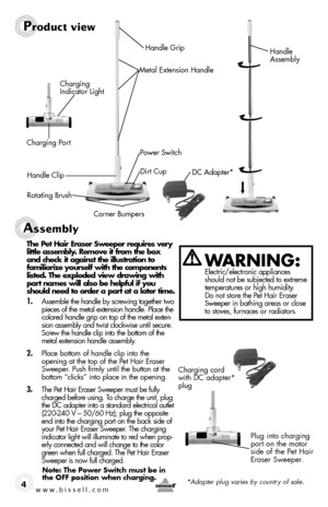 Page 4www.bissell.com 4
WaRning: electric/electronic appliances 
should not be subjected to extreme 
temperatures or high humidity. 
do not store the pet hair eraser 
sweeper in bathing areas or close 
to stoves, furnaces or radiators.
Product view
handle  
assembly
Metal extension handle
power switch
Charging port
dC adapter*
Charging  
Indicator light
handle Clip dirt Cup
rotating brush Corner bumpershandle grip
Assembly 
the pet Hair eraser sweeper requires very    
little assembly. Remove it from the box...