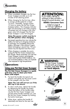 Page 5www.bissell.com 
Assembly 
charging the battery
1. When completely charged, the Pet Hair 
Eraser Sweeper provides up to 60  
minutes of full cleaning power.
2.  When charging for the first time, allow 
to charge uninterrupted for at least 
16 hours. Thereafter, charge at least 
12 hours to renew the Pet Hair Eraser 
Sweeper battery. The charging indicator 
light will illuminate to red when properly 
connected and will change to the color 
green when full charged. The Pet Hair 
Eraser Sweeper is now full...