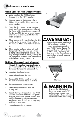 Page 610 Screws
www.bissell.com 
Maintenance and care
6
using your pet Hair eraser sweeper
1. Make sure that the Pet Hair Eraser 
Sweeper is in the “OFF” position.
2. With the sweeper facing toward you,  
lift the dirt cup out by lifting up on the 
scoop handle. 
3. Carry the dirt cup to a waste container. 
Using one finger push down on either of 
the corner tabs on the bottom corners of 
the dirt bin. This dirt bin is spring loaded 
and will open allowing dirt to fall into 
waste container.
4. Close bottom of...