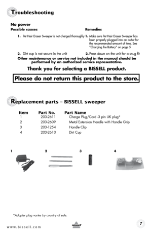 Page 7www.bissell.com 7
Troubleshooting
no power
possible causes Remedies
1.  pet hair eraser sweeper is not charged thoroughly  1. Make sure pet hair eraser sweeper has   
    been properly plugged into an outlet for   
    the recommended amount of time.  see   
    "Charging the battery" on page 5
2. 
dirt cup is not secure in the unit 2. press down on the unit for a snug fit
other maintenance or service not included in the manual should be   
performed by an authorized service representative.
thank...