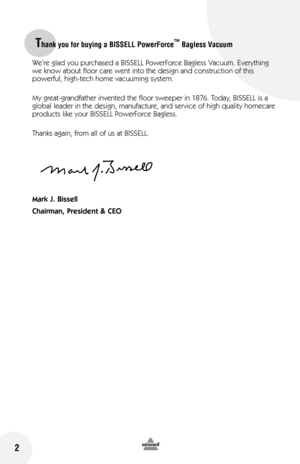 Page 22
Thank you for buying a BISSELL PowerForce™ Bagless Vacuum 
 2
We’re glad you purchased a BISSELL PowerForce Bagless Vacuum. Everything 
we know about floor care went into the design and construction of this 
powerful, high-tech home vacuuming system.
My great-grandfather invented the floor sweeper in 1876. Today, BISSELL is a 
global leader in the design, manufacture, and service of high quality homecare 
products like your BISSELL PowerForce Bagless.
Thanks again, from all of us at BISSELL.
Mark J....