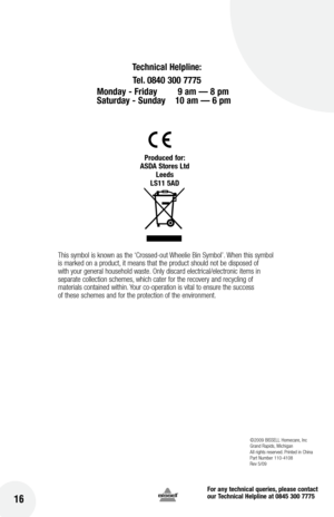 Page 16for any technical queries, please contact  
our Technical Helpline at 0845 300 7775
16
©2009 BIssell  homecare, Inc
Grand Rapids,  michigan
All rights reserved. Printed in China
Part Number 110-4108
Rev 5/09
Technical Helpline:
Tel. 0840 300 7775 
Monday -  friday   9 am — 8 pm   
Saturday - Sunday  10 am — 6 pm
Produced for:
ASDA Stores  ltd
leeds
lS11 5AD
This symbol is known as the ‘Crossed-out Wheelie Bin  symbol’. When this symbol 
is marked on a product, it means that the product should not be...