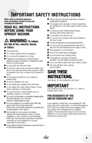 Page 3 3
IMPORTANT SAFETY INSTRUCTIONS
When using an electrical appliance, 
basic precautions should be observed,   
including the following:
READ  All InSTRUCTIOnS 
bEfORE  USInG yOUR  
UPRIGHT VACUUM. 
WAR nIn G: To reduce 
the risk of fire, electric shock,   
or injury:
 
■ Use indoors only.
■  Do not leave machine when it is plugged in.
■ Do not use with damaged cord or plug.
■ If appliance is not working as it should, has been 
dropped, damaged, left outdoors, or dropped into water, 
return it to a...