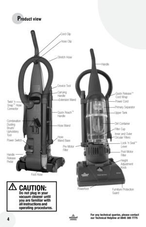 Page 4for any technical queries, please contact  
our Technical Helpline at 0845 300 7775
 4
CAUTIOn: Do not  plug in your 
vacuum cleaner  until 
you  are familiar  with 
all  instructions  and 
operating  procedures.
Carrying
Handle
Furniture Protection 
Guard
Height 
Adjustment 
Knob
Power SwitchCrevice Tool
Quick Reach
™ 
Handle
Handle 
Release   
Pedal Stretch Hose 
Extension Wand
Combination 
Dusting 
Brush/ 
Upholstery 
ToolTwist 'n 
Snap
™ 
Hose 
Connector
Hose Wand
Hose 
Wand Base
Foot Hose Dirt...