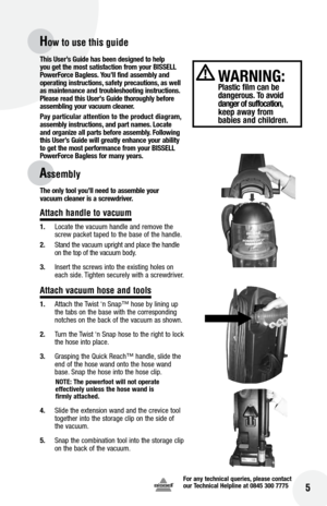 Page 5for any technical queries, please contact  
our Technical Helpline at 0845 300 7775
 5
How to use this guide
Assembly
This User’s Guide has been designed to help 
you get the most satisfaction from your  bISSE ll 
Power force  bagless.  you’ll find assembly and 
operating instructions, safety precautions, as well 
as maintenance and troubleshooting instructions. 
Please read this User's Guide thoroughly before   
assembling your vacuum cleaner. 
Pay particular attention to the product diagram,...