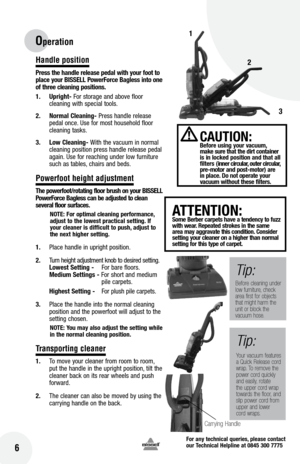 Page 6for any technical queries, please contact  
our Technical Helpline at 0845 300 7775
16
Handle position
Press the handle release pedal with your foot to 
place your  bISSE ll Power force  bagless into one 
of three cleaning positions.
1.  Upright- For storage and above floor 
cleaning with special tools.
2.  normal Cleaning- Press handle release 
pedal once. Use for most household floor 
cleaning tasks.
3.  low Cleaning-  With the vacuum in normal 
cleaning position press handle release pedal 
again. Use...