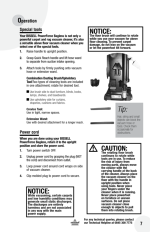 Page 7for any technical queries, please contact  
our Technical Helpline at 0845 300 7775
 7
Special tools
y our  bISSE ll Power force  bagless is not only a 
powerful carpet and rug vacuum cleaner, it’s also 
a versatile above floor vacuum cleaner when you 
select one of the special tools.
1.  Raise handle to upright position.
2.  Grasp Quick Reach handle and lift hose wand 
to separate from suction intake opening.
3.  Attach tools by firmly pushing onto vacuum 
hose or extension wand.
  Combination Dusting...