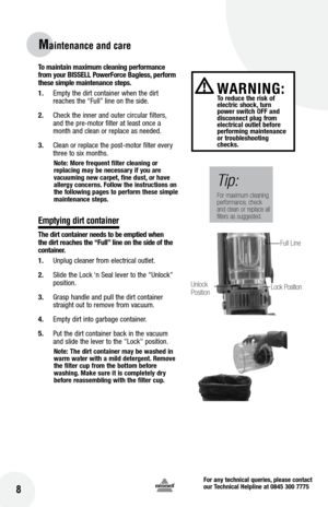 Page 8for any technical queries, please contact  
our Technical Helpline at 0845 300 7775
 8
Maintenance and care
To maintain maximum cleaning performance 
from your  bISSE ll Power force  bagless, perform 
these simple maintenance steps.
1.  Empty the dirt container when the dirt 
reaches the “Full” line on the side. 
2.  Check the inner and outer circular filters, 
and the pre-motor filter at least once a 
month and clean or replace as needed.
3.  Clean or replace the post-motor filter every 
three to six...