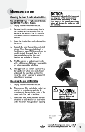 Page 9for any technical queries, please contact  
our Technical Helpline at 0845 300 7775
16
Cleaning the inner & outer circular filters 
Use only  bISSE ll Style 10 replacement filters in 
your  bISSE ll Power force  bagless.
1.  Unplug cleaner from electrical outlet.
2.  Remove the dirt container as described in 
the previous section. Grasp the filter cup 
located at the bottom of the dirt container 
and twist counterclockwise to unlock and 
remove.
3.  Grasp the circular filters and pull straight up 
to...