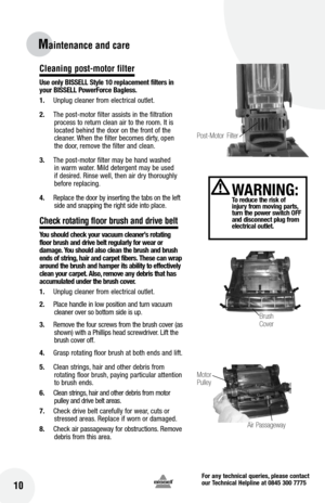 Page 10for any technical queries, please contact  
our Technical Helpline at 0845 300 7775
10
Maintenance and care
Cleaning post-motor filter 
Use only  bISSE ll Style 10 replacement filters in 
your  bISSE ll Power force  bagless.
1.  Unplug cleaner from electrical outlet.
2.  The post-motor filter assists in the filtration 
process to return clean air to the room. It is 
located behind the door on the front of the 
cleaner. When the filter becomes dirty, open 
the door, remove the filter and clean.
3.  The...