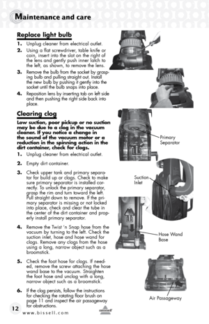 Page 12www.bissell.com 
Maintenance and care
12
Replace light bulb 
1. Unplug cleaner from electrical outlet.
2.  Using a flat screwdriver, table knife or 
coin, insert into the slot on the right of 
the lens and gently push inner latch to 
the left, as shown, to remove the lens.
3.  Remove the bulb from the socket by grasp-
ing bulb and pulling straight out. Install 
the new bulb by pushing it gently into the 
socket until the bulb snaps into place.
4.  Reposition lens by inserting tab on left side 
and then...