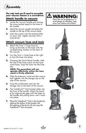 Page 5www.bissell.com 
Assembly 
The only tool you’ll need to assemble 
your vacuum cleaner is a screwdriver.
Attach handle to vacuum
1. Locate the vacuum handle and remove 
the screw packet taped to the base of 
the handle.
2.  Stand the vacuum upright and place the 
handle on the top of the vacuum body.
3.  Insert the screws into the existing holes 
on each side. Tighten securely with a 
screwdriver.
Attach vacuum hose and tools
1. Attach the Twist ‘n Snap hose by  
lining up the tabs on the base with the...