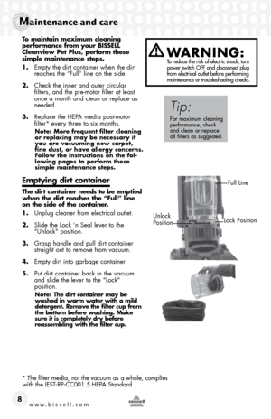 Page 8www.bissell.com 
Maintenance and care
8
To maintain maximum cleaning 
performance from your BISSELL 
Cleanview Pet Plus, perform these 
simple maintenance steps.
1. Empty the dirt container when the dirt 
reaches the “Full” line on the side. 
2.  Check the inner and outer circular 
filters, and the pre-motor filter at least 
once a month and clean or replace as 
needed.
3.  Replace the HEPA media post-motor  
filter* every three to six months.
Note: More frequent filter cleaning 
or replacing may be...