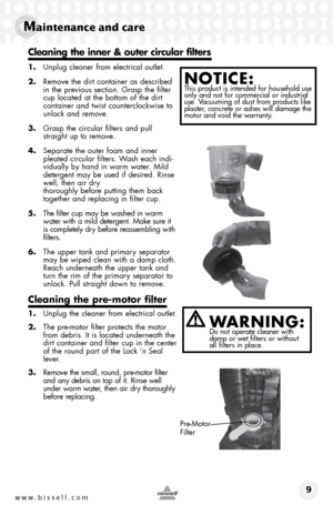 Page 9www.bissell.com 9
Maintenance and care
1. Unplug cleaner from electrical outlet.
2.  Remove the dirt container as described 
in the previous section. Grasp the filter 
cup located at the bottom of the dirt 
container and twist counterclockwise to 
unlock and remove.
3.  Grasp the circular filters and pull 
straight up to remove.
4.  Separate the outer foam and inner 
pleated circular filters. Wash each indi-
vidually by hand in warm water. Mild 
detergent may be used if desired. Rinse 
well, then air dry...