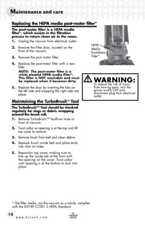 Page 10www.bissell.com 
Maintenance and care
10
 
The post-motor filter is a HEPA media 
filter*, which assists in the filtration  
process to return clean air to the room.
1.  Unplug the vacuum from electrical outlet.
2.  Remove the filter door, located on the 
front of the vacuum.
3.  Remove the post motor filter.
4.  Replace the post-motor filter with a new 
filter.
NOTE:  The post-motor filter is a 
white pleated HEPA media filter*.  
This filter is NOT washable and must 
be replaced when it becomes dirty....