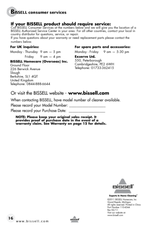 Page 16If your BISSELL product should require service:Call BISSELL Consumer Services at the numbers below and we will give you the location of a 
BISSELL Authorized Service Center in your area. For all other countries, contact your local in\
 
country distributor for questions, service, or repair. 
If you have questions about your warranty or need replacement parts please contact the  
numbers below.
Or visit the BISSELL website - www.bissell.com
When contacting BISSELL, have model number of cleaner available....