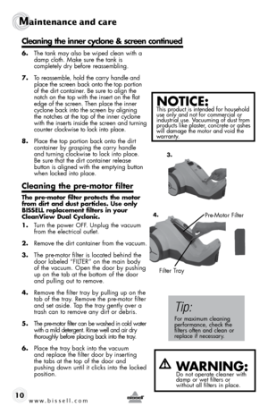 Page 10www.bissell.com 
Maintenance and care
10
 
6. The tank may also be wiped clean with a 
damp cloth. Make sure the tank is   
completely dry before reassembling.
7.  To reassemble, hold the carry handle and 
place the screen back onto the top portion 
of the dirt container. Be sure to align the 
notch on the top with the insert on the flat 
edge of the screen. Then place the inner 
cyclone back into the screen by aligning 
the notches at the top of the inner cyclone 
with the inserts inside the screen and...