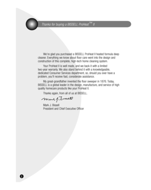 Page 2  Thanks for buying a BISSELL ProHeat™
 II
We’re glad you purchased a BISSELL ProHeat II heated formula deep 
cleaner. Everything we know about floor care went into the design and 
construction of this complete, high-tech home cleaning system.
Your ProHeat II is well made, and we back it with a limited 
two-year warranty. We also stand behind it with a knowledgeable, 
dedicated Consumer Services department, so, should you ever have a 
problem, you’ll receive fast, considerate assistance.
My...