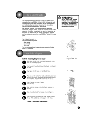 Page 5 5
   How To Put It Together
   How To Use This Guide
This User’s Guide has been designed to help you get the utmost 
satisfaction from your BISSELL ProHeat II. You’ll find assembly and 
operating instructions, safety precautions, as well as maintenance 
and troubleshooting instructions. Please read this User’s Guide 
thoroughly before assembling your deep cleaner. 
Pay particular attention to the product diagram, assembly 
instructions, and part names. Locate and organize all parts before 
assembly....