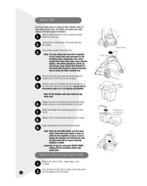 Page 8 8
Tank-in-Tank 
Our Tank-in-Tank system is designed with a Bladder inside for 
clean water. As you clean, the Bladder will empty. Dirty water 
collects in the tank outside the Bladder.
Step on Handle Release to lay the machine handle 
down out of the way.
Lift the Tank-in-Tank handle. The handle locks the 
lid in place.
Carry it like a bucket to fill at the sink.
Note: You may notice hair and debris deposits 
on the carpet that were loosened by the 
brushing action (especially with newer 
carpets that...