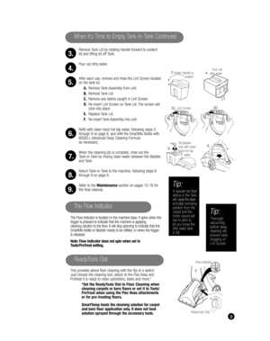 Page 9Remove Tank Lid by rotating handle forward to unlatch 
lid and lifting lid off Tank.
Pour out dirty water.
After each use, remove and rinse the Lint Screen located 
on the tank lid.
A. Remove Tank Assembly from unit.
B. Remove Tank Lid.
C.  Remove any debris caught in Lint Screen. 
D.  Re-insert Lint Screen on Tank Lid. The screen will 
click into place
E. Replace Tank Lid.
F.  Re-insert Tank Assembly into unit.
Refill with clean hand hot tap water, following steps 5 
through 9 on page 8, and refill the...