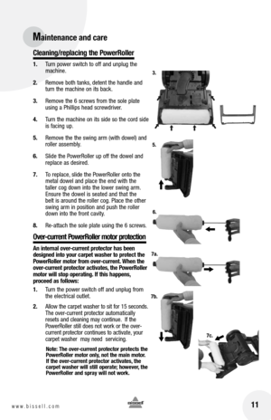 Page 1111www.bissell.com 
Cleaning/replacing the PowerRoller
1. Turn power switch to off and unplug the 
machine.
2.  Remove both tanks, detent the handle and 
turn the machine on its back.
3.  Remove the 6 screws from the sole plate 
using a Phillips head screwdriver.
4.  Turn the machine on its side so the cord side 
is facing up.
5.  Remove the the swing arm (with dowel) and 
roller assembly. 
6.  Slide the PowerRoller up off the dowel and 
replace as desired. 
7.  To replace, slide the PowerRoller onto the...