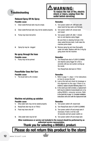 Page 1212www.bissell.com 
WARNING:  To reduce the risk of fire, electric 
shock or injury, unplug from the 
outlet before servicing.Troubleshooting
Reduced Spray OR No Spray
Possible cause  Remedies
1. Clean water/formula tank may be empty  1. Turn power switch off; refill tank with   
    clean hand hot tap water and formula
2.  Clean water/formula tank may not be seated properly  2. Turn power switch off; remove tank   
    and reseat
3.    Pump may have lost prime  3. Turn power switch off; after 1 minute...