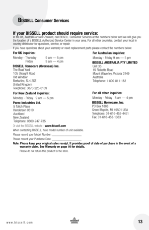 Page 1313www.bissell.com 
BISSELL Consumer Services
If your BISSELL product should require service:
  In the UK, Australia or New Zealand, call BISSELL Consumer Services at the numbers below and we will give you 
the location of a BISSELL Authorized Service Center in your area.  for all other countries, contact your local in 
country distributor for questions, service, or repair. 
If you have questions about your warranty or need replacement parts please contact the numbers below.
Or visit the BISSELL website -...