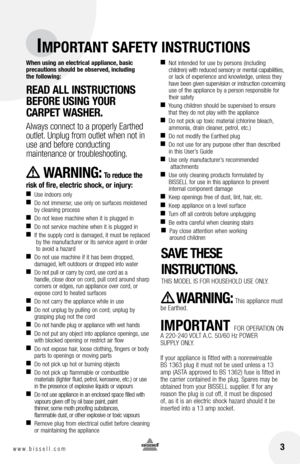 Page 3 3www.bissell.com 
IMPORTANT SAFETY INSTRUCTIONS
When using an electrical appliance, basic  
precautions should be observed, including   
the following: 
R EAD  ALL  INSTRUCTIONS 
BEFORE  USING YOUR 
C ARPET  WAShER. 
Always connect to a properly Earthed 
outlet. Unplug from outlet when not in 
use and before conducting   
maintenance or troubleshooting. 
     WARNING: To reduce the 
risk of fire, electric shock, or injury:
■     Use indoors only
■    
Do not immerse; use only on surfaces moistened 
by...