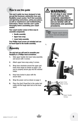 Page 5 5www.bissell.com 
This user’s guide has been designed to help 
you get the maximum satisfaction from your 
ReadyDry carpet washer. You’ll find assembly 
and operating instructions, safety precautions, 
as well as maintenance and troubleshooting 
instructions. Please read this user’s guide 
thoroughly before assembling your carpet 
washer. 
Your carpet washer comes in three easy to  
assemble components:
•	 Handle	 assembly
•	 Upper	 hose	wrap
•	 Lower	 body	assembly
Four Phillips head screws are...