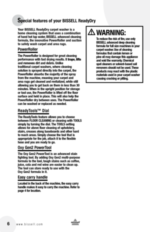 Page 6Your BISSELL ReadyDry carpet washer is a 
home cleaning system that uses a combination 
of hand hot tap water, BISSELL advanced cleaning 
formula, the innovative PowerRoller and suction 
to safely wash carpet and area rugs.
PowerRoller
The PowerRoller is designed for great cleaning 
performance with fast drying results. It traps, lifts 
and  removes dirt and debris. Unlike   
traditional carpet washers, where cleaning 
solution is sprayed directly into the carpet, the 
PowerRoller absorbs the majority of...