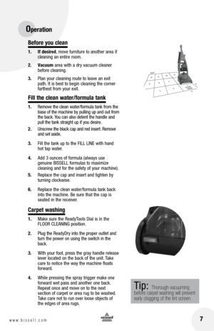 Page 7Before you clean
1. If desired, move furniture to another area if 
cleaning an entire room.
2.  vacuum area with a dry vacuum cleaner 
before cleaning.
3.  Plan your cleaning route to leave an exit 
path. It is best to begin cleaning the corner 
farthest from your exit.
Fill the clean water/formula tank
1. Remove the clean water/formula tank from the 
base of the machine by pulling up and out from 
the back. You can also detent the handle and 
pull the tank straight up if you desire.
2.  Unscrew the...