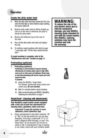 Page 88www.bissell.com 
Operation
Empty the dirty water tank
1. When the dirty water tank level reaches the FULL line, 
when the float trips or when finished carpet washing, 
turn power switch off.
2.  Remove dirty water tank by lifting straight up. 
Carry it to the sink or wherever you plan to 
dump the dirty water.
3.  Remove the tethered cap on the rear of   
the tank.
4.  Pour out the dirty water, rinse tank and replace   
the cap.  
5.  To continue carpet washing refer back to page 
7 and begin with...