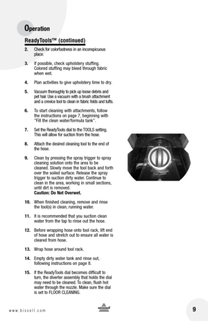 Page 99www.bissell.com 
ReadyTools™ (continued)
2. Check for colorfastness in an inconspicuous 
place. 
3.  If possible, check upholstery stuffing. 
Colored stuffing may bleed through fabric 
when wet.
4.  Plan activities to give upholstery time to dry.
5.  Vacuum thoroughly to pick up loose debris and 
pet hair. Use a vacuum with a brush attachment 
and a crevice tool to clean in fabric folds and tufts.
6.  To start cleaning with attachments, follow 
the instructions on page 7, beginning with 
"Fill the...