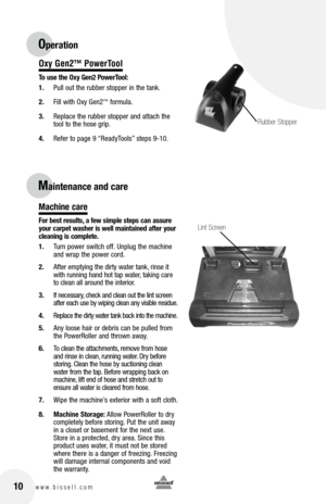 Page 1010www.bissell.com 
Oxy Gen2™ PowerTool
To use the Oxy Gen2 PowerTool:
1. Pull out the rubber stopper in the tank.
2.  Fill with Oxy Gen2
™ formula. 
3.  Replace the rubber stopper and attach the 
tool to the hose grip.
4.  Refer to page 9 “ReadyTools” steps 9-10.
Machine care
For best results, a few simple steps can assure 
your carpet washer is well maintained after your 
cleaning is complete.
1. Turn power switch off. Unplug the machine 
and wrap the power cord. 
2.  After emptying the dirty water...
