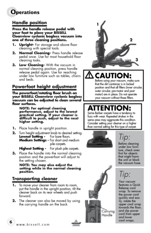 Page 6www.bissell.com 
Operations
6
Handle position
Press the handle release pedal with 
your foot to place your BISSELL 
Cleanview cyclonic bagless vacuum into 
one of three cleaning positions.
1. Upright- For storage and above floor  cleaning with special tools.
2.  Normal Cleaning- Press handle release 
pedal once. Use for most household floor 
cleaning tasks.
3.  Low Cleaning- With the vacuum in 
normal cleaning position, press handle 
release pedal again. Use for reaching 
under low furniture such as...