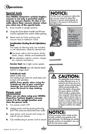 Page 7www.bissell.com 7
Operations
Special tools
Your BISSELL Cleanview cyclonic bagless 
vacuum is not only a powerful carpet 
and rug vacuum cleaner, it’s also a ver-
satile above floor vacuum cleaner when 
you select one of the special tools.
1. Raise handle to upright position.
2.  Grasp the Quick Reach handle and lift hose 
wand to separate from suction intake opening.
3.  Attach tools by firmly pushing onto  
vacuum hose or extension wand.
  Combination Dusting Brush/Upholstery  
Tool:    
Two types of...