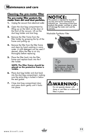 Page 11www.bissell.com 11
Maintenance and care
Cleaning the pre-motor filter 
The pre-motor filter protects the 
motor from dirt and dust particles.
1. Unplug the vacuum from electrical outlet.
2.  Open the dust bag compartment by 
lifting up on the latch on the door at 
the front of the vacuum. Lift out the 
dust bag holder and dust bag.
3.  Remove the filter frame from the  
filter holder by grasping the lip of the 
frame and pulling up.
4.  Remove the filter from the filter frame 
and clean by hand washing...