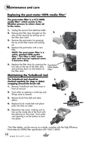 Page 12www.bissell.com 
Maintenance and care
12
The post-motor filter is a H13 HEPA  
media filter* which assists in the   
filtration process to return clean air 
to the room.
1.  Unplug the vacuum from electrical outlet.
2.  Remove the filter door (located on the 
rear of the vacuum) by pulling up on 
the filter door latch.
3.  Remove the post-motor by grasping 
the lip of the filter frame and pulling 
up.
4.  Replace the post-motor with a new 
filter.  
NOTE: The post-motor filter is a 
white, pleated HEPA...